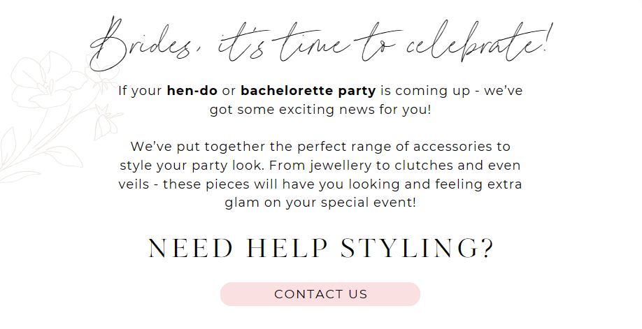 Brides, it’s time to celebrate!
If your hen-do or bachelorette party is coming up - we’ve got some exciting news for you!We’ve put together the perfect range of accessories to style your party look. From jewellery to clutches and even veils - these pieces will have you looking and feeling extra glam on your special event!
Need help styling?
CONTACT US
Let’s style your party look